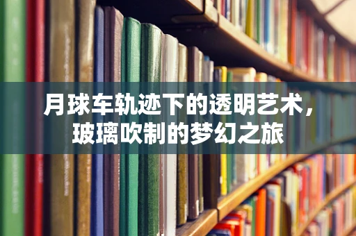 月球车轨迹下的透明艺术，玻璃吹制的梦幻之旅