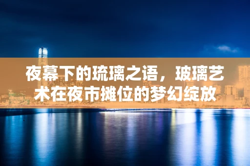 夜幕下的琉璃之语，玻璃艺术在夜市摊位的梦幻绽放