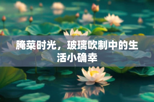 腌菜时光，玻璃吹制中的生活小确幸