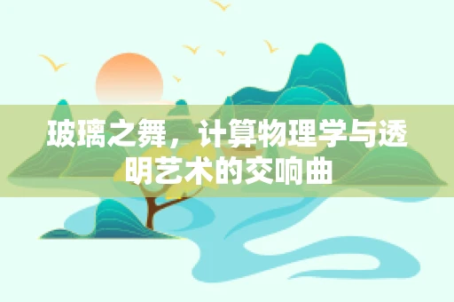 玻璃之舞，计算物理学与透明艺术的交响曲