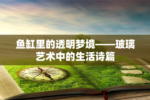 鱼缸里的透明梦境——玻璃艺术中的生活诗篇