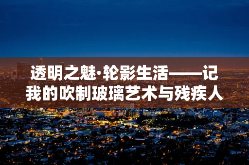 透明之魅·轮影生活——记我的吹制玻璃艺术与残疾人三轮车的故事