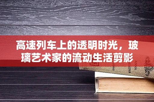 高速列车上的透明时光，玻璃艺术家的流动生活剪影