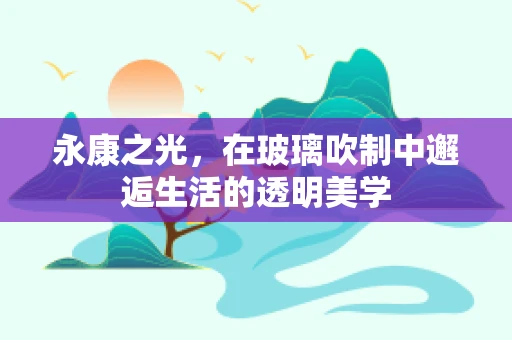 永康之光，在玻璃吹制中邂逅生活的透明美学