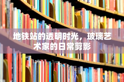 地铁站的透明时光，玻璃艺术家的日常剪影