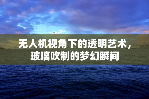 无人机视角下的透明艺术，玻璃吹制的梦幻瞬间