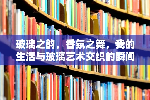 玻璃之韵，香氛之舞，我的生活与玻璃艺术交织的瞬间