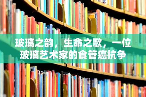 玻璃之韵，生命之歌，一位玻璃艺术家的食管癌抗争