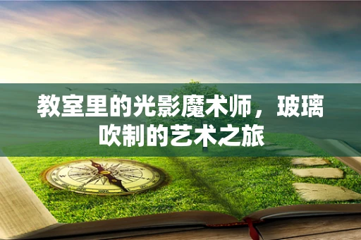 教室里的光影魔术师，玻璃吹制的艺术之旅