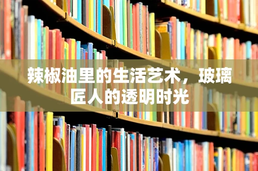 辣椒油里的生活艺术，玻璃匠人的透明时光