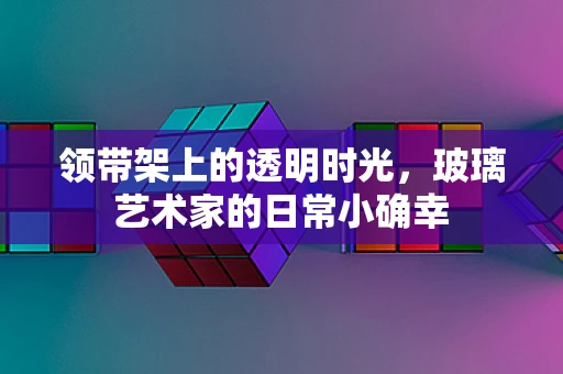 领带架上的透明时光，玻璃艺术家的日常小确幸