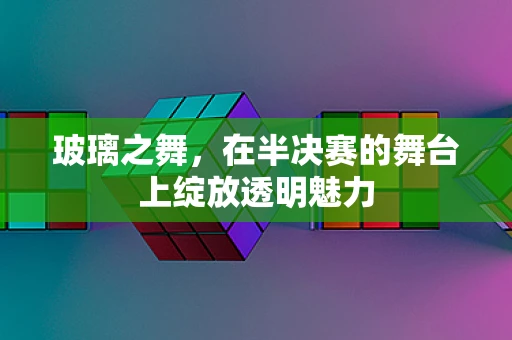 玻璃之舞，在半决赛的舞台上绽放透明魅力