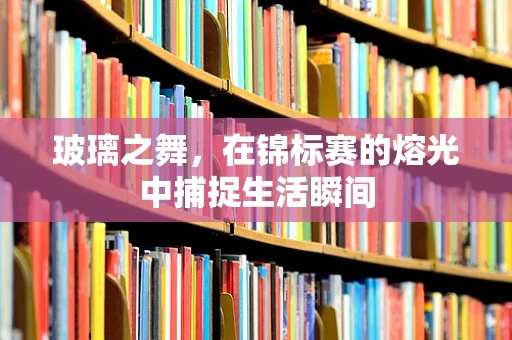 玻璃之舞，在锦标赛的熔光中捕捉生活瞬间