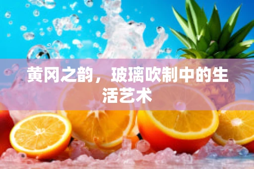 黄冈之韵，玻璃吹制中的生活艺术