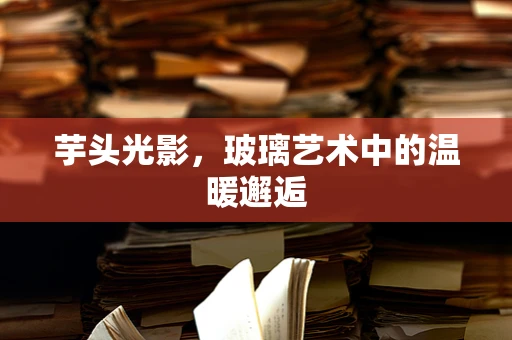 芋头光影，玻璃艺术中的温暖邂逅