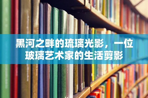 黑河之畔的琉璃光影，一位玻璃艺术家的生活剪影