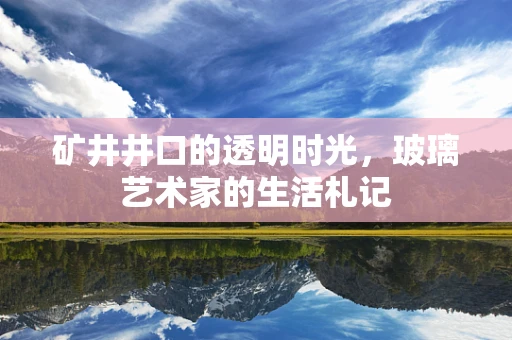 矿井井口的透明时光，玻璃艺术家的生活札记