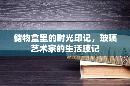 储物盒里的时光印记，玻璃艺术家的生活琐记