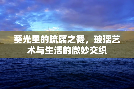 葵光里的琉璃之舞，玻璃艺术与生活的微妙交织