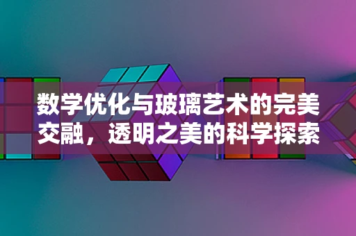 数学优化与玻璃艺术的完美交融，透明之美的科学探索