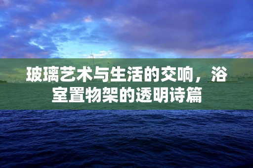 玻璃艺术与生活的交响，浴室置物架的透明诗篇