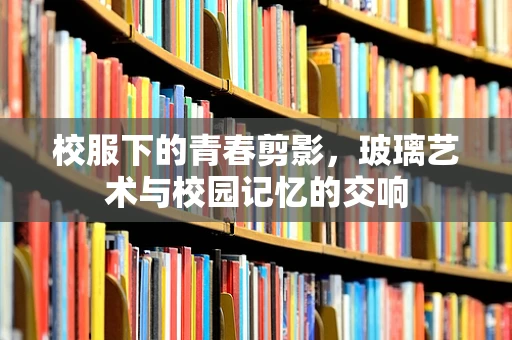 校服下的青春剪影，玻璃艺术与校园记忆的交响