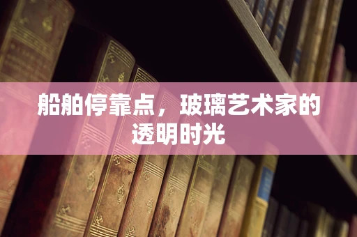 船舶停靠点，玻璃艺术家的透明时光