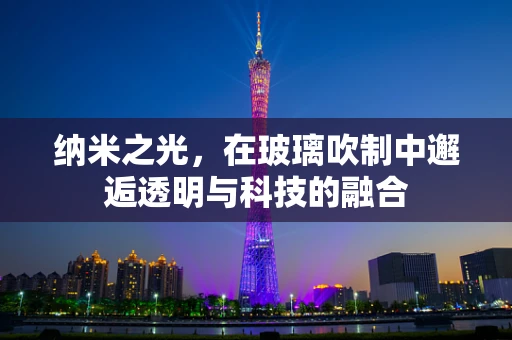 纳米之光，在玻璃吹制中邂逅透明与科技的融合