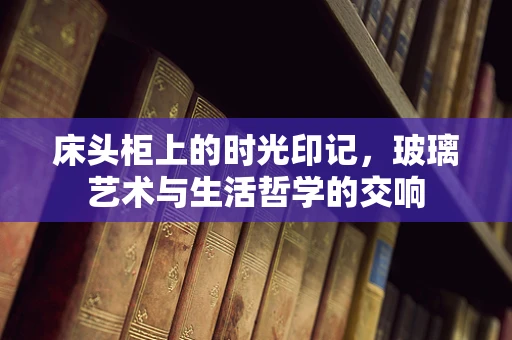 床头柜上的时光印记，玻璃艺术与生活哲学的交响