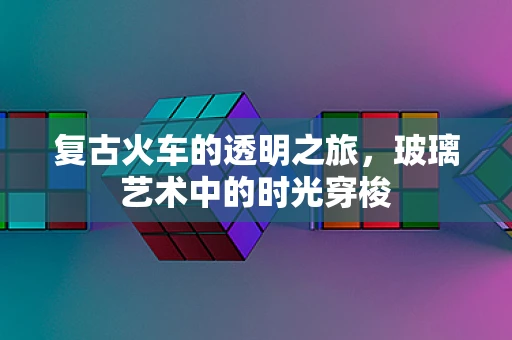 复古火车的透明之旅，玻璃艺术中的时光穿梭