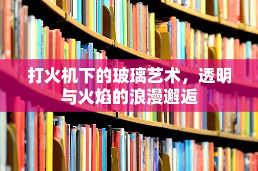 打火机下的玻璃艺术，透明与火焰的浪漫邂逅