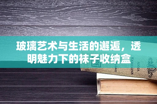 玻璃艺术与生活的邂逅，透明魅力下的袜子收纳盒