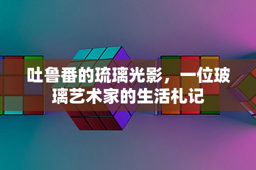 吐鲁番的琉璃光影，一位玻璃艺术家的生活札记