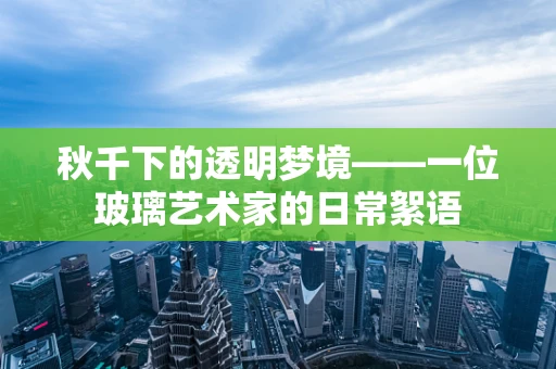 秋千下的透明梦境——一位玻璃艺术家的日常絮语