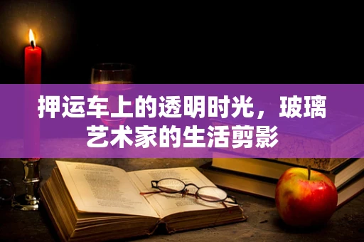 押运车上的透明时光，玻璃艺术家的生活剪影