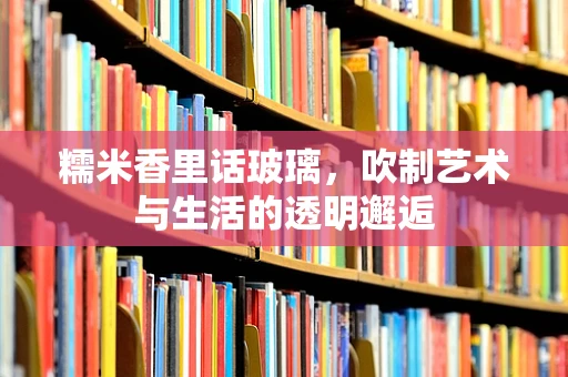 糯米香里话玻璃，吹制艺术与生活的透明邂逅