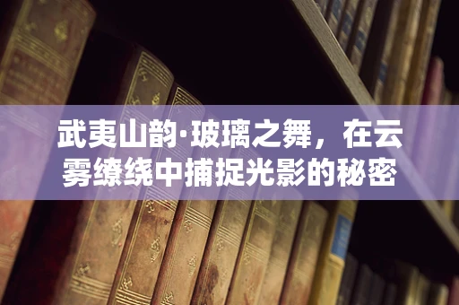 武夷山韵·玻璃之舞，在云雾缭绕中捕捉光影的秘密