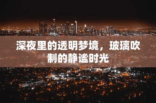 深夜里的透明梦境，玻璃吹制的静谧时光