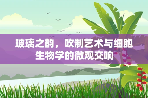 玻璃之韵，吹制艺术与细胞生物学的微观交响