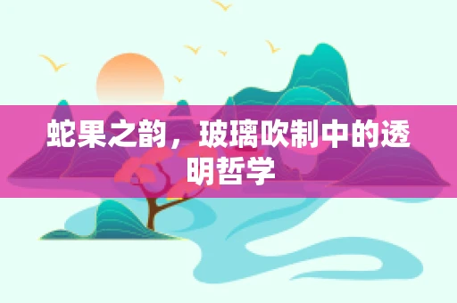 蛇果之韵，玻璃吹制中的透明哲学