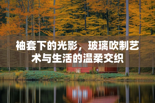 袖套下的光影，玻璃吹制艺术与生活的温柔交织