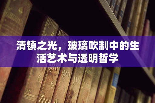 清镇之光，玻璃吹制中的生活艺术与透明哲学