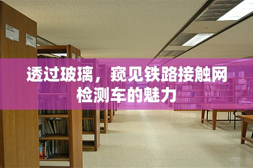 透过玻璃，窥见铁路接触网检测车的魅力