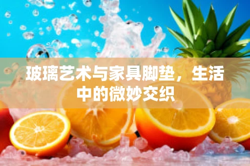 玻璃艺术与家具脚垫，生活中的微妙交织