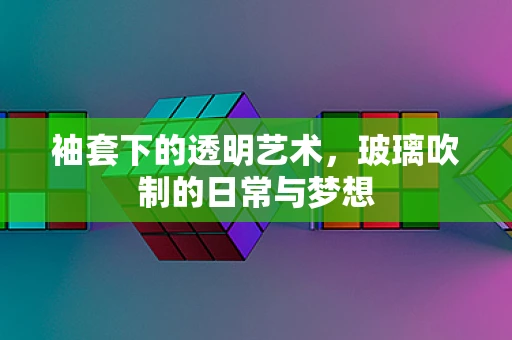 袖套下的透明艺术，玻璃吹制的日常与梦想