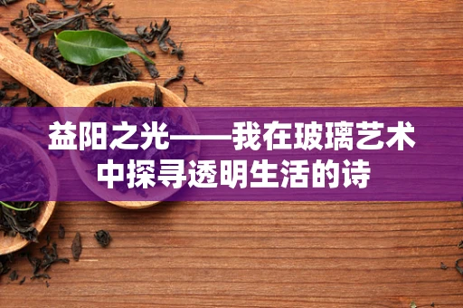 益阳之光——我在玻璃艺术中探寻透明生活的诗