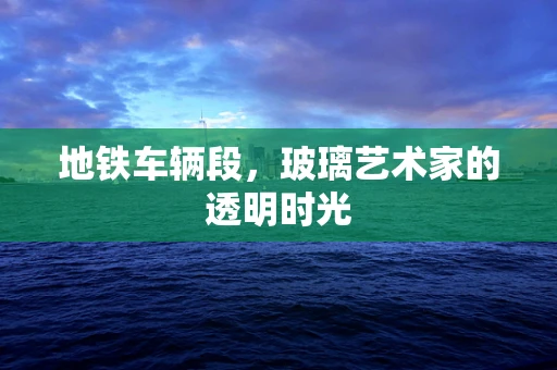 地铁车辆段，玻璃艺术家的透明时光