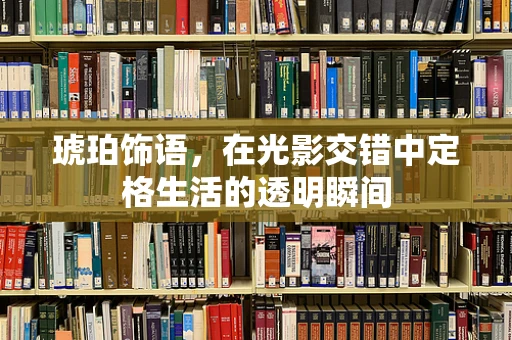 琥珀饰语，在光影交错中定格生活的透明瞬间