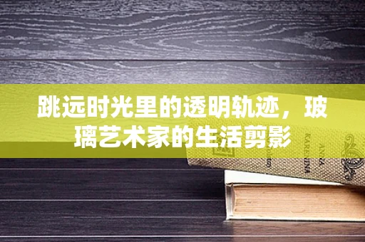 跳远时光里的透明轨迹，玻璃艺术家的生活剪影